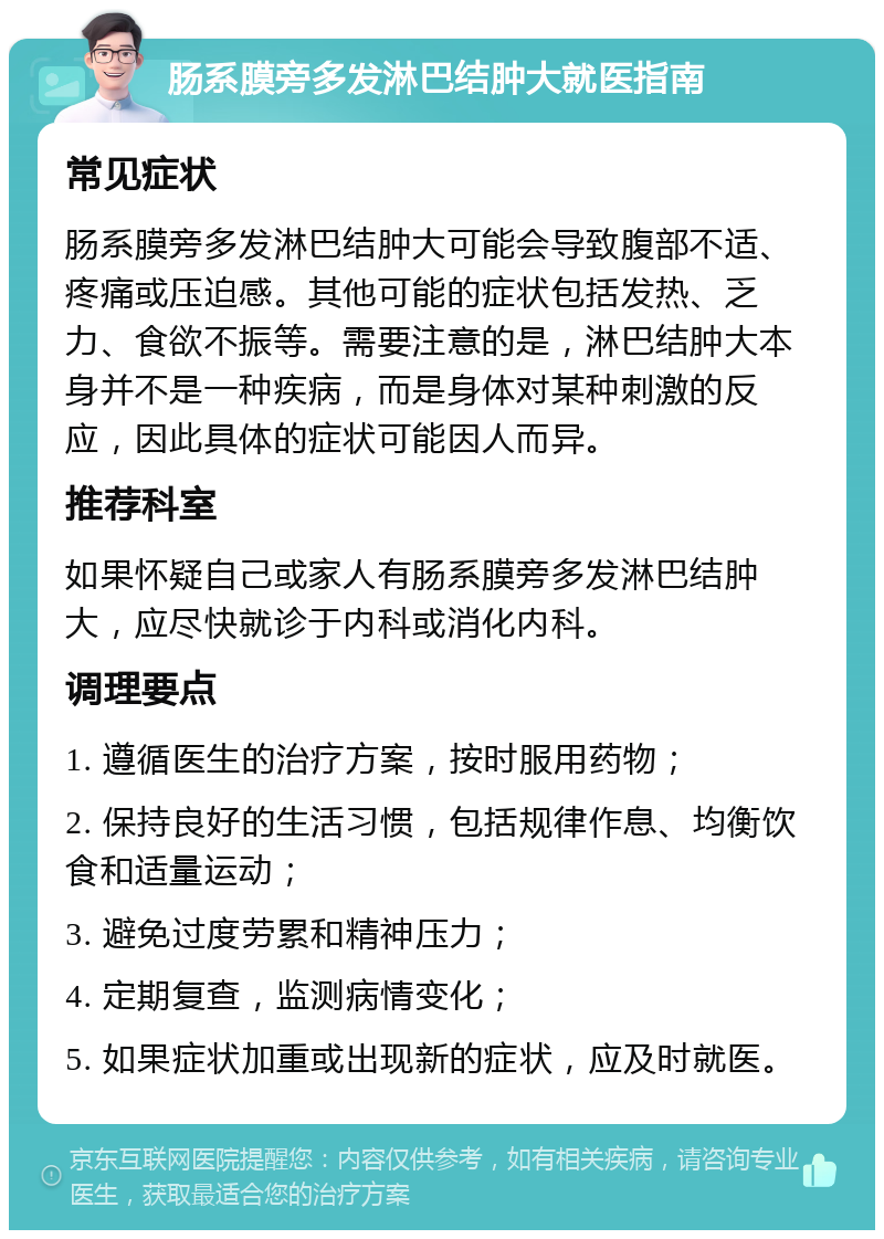 肠系膜旁多发淋巴结肿大就医指南 常见症状 肠系膜旁多发淋巴结肿大可能会导致腹部不适、疼痛或压迫感。其他可能的症状包括发热、乏力、食欲不振等。需要注意的是，淋巴结肿大本身并不是一种疾病，而是身体对某种刺激的反应，因此具体的症状可能因人而异。 推荐科室 如果怀疑自己或家人有肠系膜旁多发淋巴结肿大，应尽快就诊于内科或消化内科。 调理要点 1. 遵循医生的治疗方案，按时服用药物； 2. 保持良好的生活习惯，包括规律作息、均衡饮食和适量运动； 3. 避免过度劳累和精神压力； 4. 定期复查，监测病情变化； 5. 如果症状加重或出现新的症状，应及时就医。