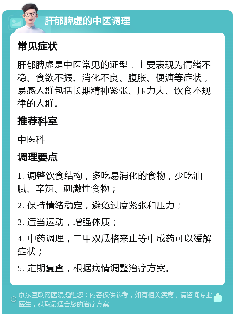 肝郁脾虚的中医调理 常见症状 肝郁脾虚是中医常见的证型，主要表现为情绪不稳、食欲不振、消化不良、腹胀、便溏等症状，易感人群包括长期精神紧张、压力大、饮食不规律的人群。 推荐科室 中医科 调理要点 1. 调整饮食结构，多吃易消化的食物，少吃油腻、辛辣、刺激性食物； 2. 保持情绪稳定，避免过度紧张和压力； 3. 适当运动，增强体质； 4. 中药调理，二甲双瓜格来止等中成药可以缓解症状； 5. 定期复查，根据病情调整治疗方案。