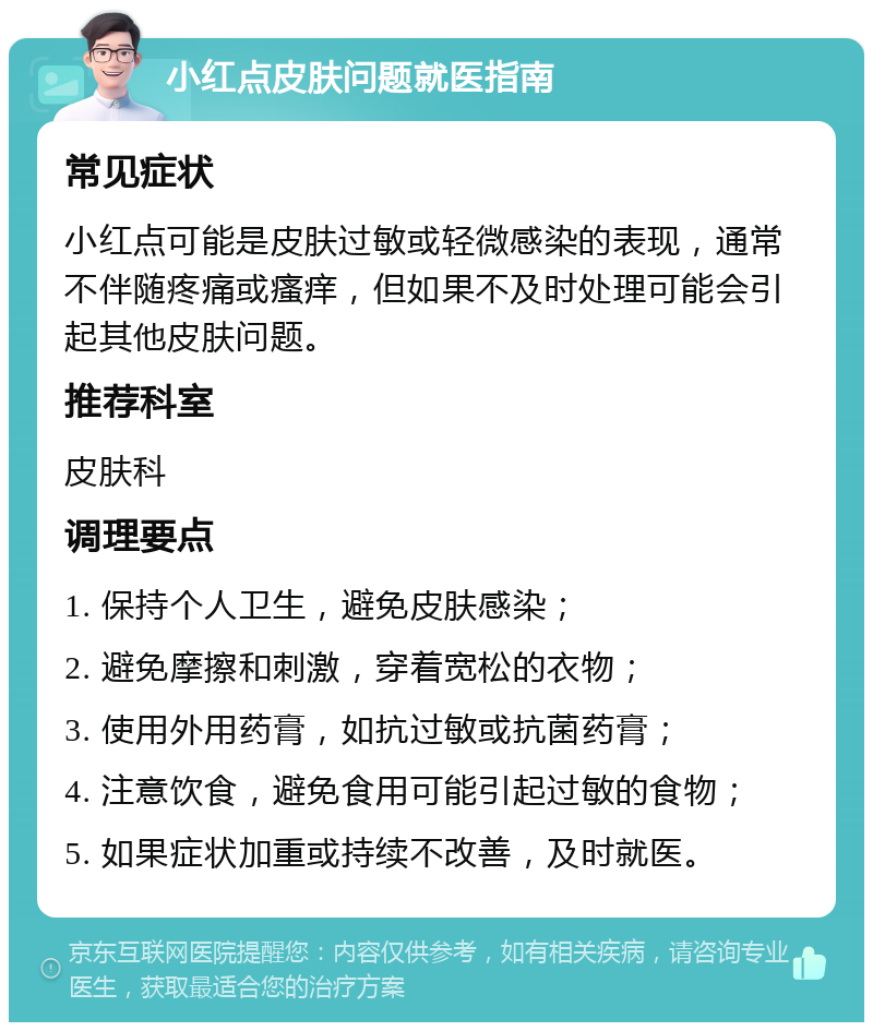 小红点皮肤问题就医指南 常见症状 小红点可能是皮肤过敏或轻微感染的表现，通常不伴随疼痛或瘙痒，但如果不及时处理可能会引起其他皮肤问题。 推荐科室 皮肤科 调理要点 1. 保持个人卫生，避免皮肤感染； 2. 避免摩擦和刺激，穿着宽松的衣物； 3. 使用外用药膏，如抗过敏或抗菌药膏； 4. 注意饮食，避免食用可能引起过敏的食物； 5. 如果症状加重或持续不改善，及时就医。