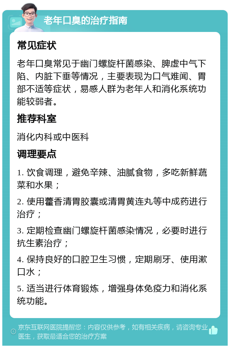 老年口臭的治疗指南 常见症状 老年口臭常见于幽门螺旋杆菌感染、脾虚中气下陷、内脏下垂等情况，主要表现为口气难闻、胃部不适等症状，易感人群为老年人和消化系统功能较弱者。 推荐科室 消化内科或中医科 调理要点 1. 饮食调理，避免辛辣、油腻食物，多吃新鲜蔬菜和水果； 2. 使用藿香清胃胶囊或清胃黄连丸等中成药进行治疗； 3. 定期检查幽门螺旋杆菌感染情况，必要时进行抗生素治疗； 4. 保持良好的口腔卫生习惯，定期刷牙、使用漱口水； 5. 适当进行体育锻炼，增强身体免疫力和消化系统功能。