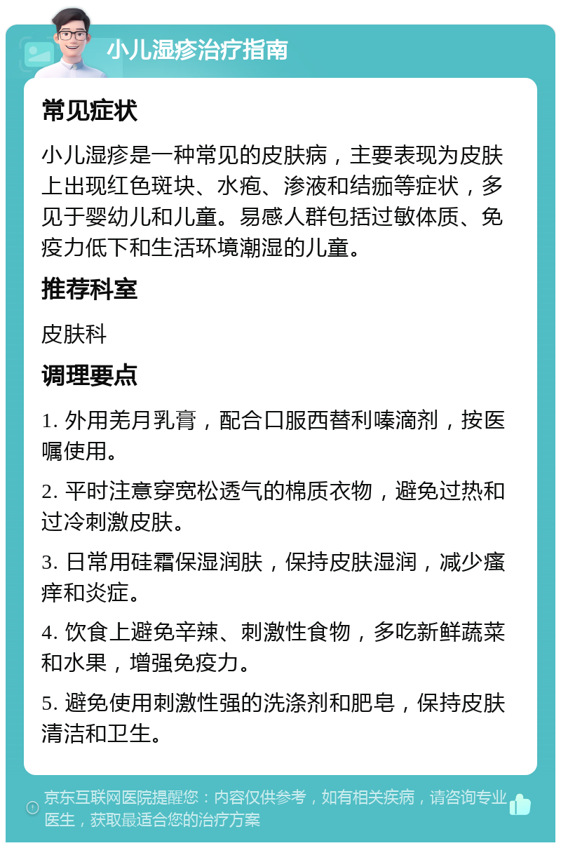 小儿湿疹治疗指南 常见症状 小儿湿疹是一种常见的皮肤病，主要表现为皮肤上出现红色斑块、水疱、渗液和结痂等症状，多见于婴幼儿和儿童。易感人群包括过敏体质、免疫力低下和生活环境潮湿的儿童。 推荐科室 皮肤科 调理要点 1. 外用羌月乳膏，配合口服西替利嗪滴剂，按医嘱使用。 2. 平时注意穿宽松透气的棉质衣物，避免过热和过冷刺激皮肤。 3. 日常用硅霜保湿润肤，保持皮肤湿润，减少瘙痒和炎症。 4. 饮食上避免辛辣、刺激性食物，多吃新鲜蔬菜和水果，增强免疫力。 5. 避免使用刺激性强的洗涤剂和肥皂，保持皮肤清洁和卫生。