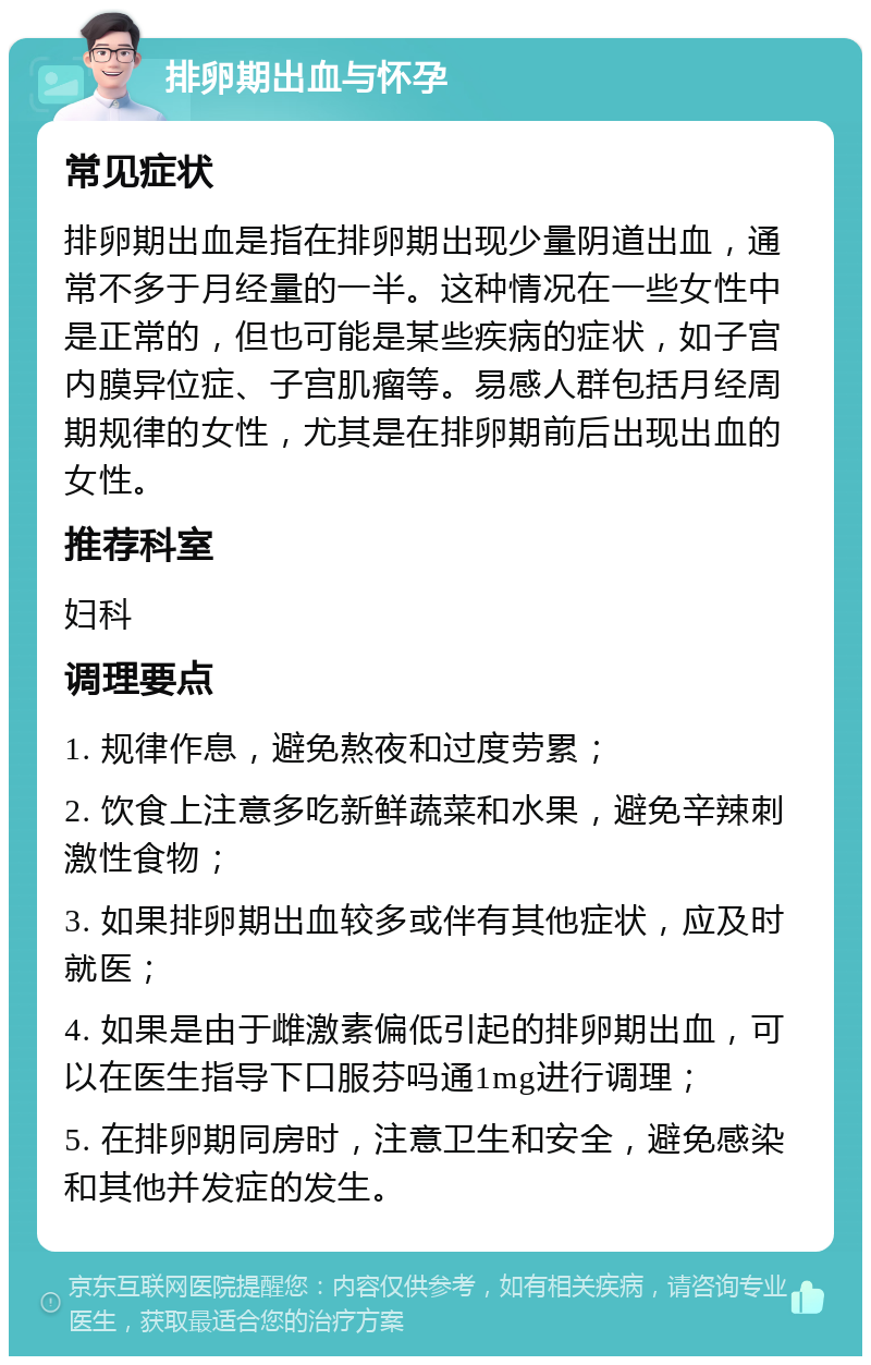 排卵期出血与怀孕 常见症状 排卵期出血是指在排卵期出现少量阴道出血，通常不多于月经量的一半。这种情况在一些女性中是正常的，但也可能是某些疾病的症状，如子宫内膜异位症、子宫肌瘤等。易感人群包括月经周期规律的女性，尤其是在排卵期前后出现出血的女性。 推荐科室 妇科 调理要点 1. 规律作息，避免熬夜和过度劳累； 2. 饮食上注意多吃新鲜蔬菜和水果，避免辛辣刺激性食物； 3. 如果排卵期出血较多或伴有其他症状，应及时就医； 4. 如果是由于雌激素偏低引起的排卵期出血，可以在医生指导下口服芬吗通1mg进行调理； 5. 在排卵期同房时，注意卫生和安全，避免感染和其他并发症的发生。