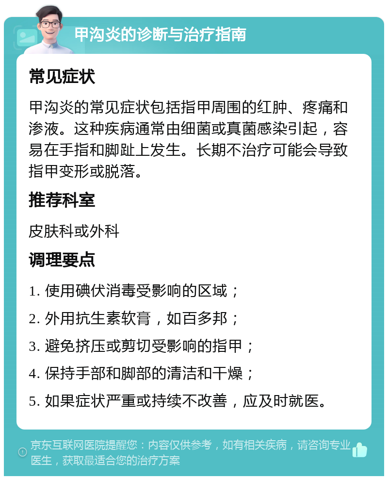 甲沟炎的诊断与治疗指南 常见症状 甲沟炎的常见症状包括指甲周围的红肿、疼痛和渗液。这种疾病通常由细菌或真菌感染引起，容易在手指和脚趾上发生。长期不治疗可能会导致指甲变形或脱落。 推荐科室 皮肤科或外科 调理要点 1. 使用碘伏消毒受影响的区域； 2. 外用抗生素软膏，如百多邦； 3. 避免挤压或剪切受影响的指甲； 4. 保持手部和脚部的清洁和干燥； 5. 如果症状严重或持续不改善，应及时就医。