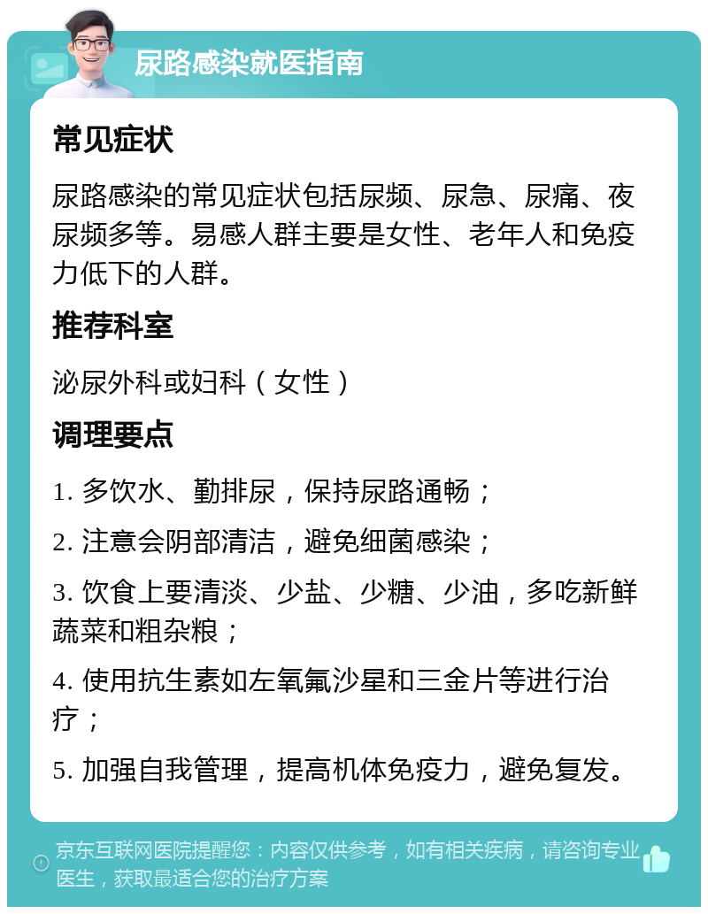 尿路感染就医指南 常见症状 尿路感染的常见症状包括尿频、尿急、尿痛、夜尿频多等。易感人群主要是女性、老年人和免疫力低下的人群。 推荐科室 泌尿外科或妇科（女性） 调理要点 1. 多饮水、勤排尿，保持尿路通畅； 2. 注意会阴部清洁，避免细菌感染； 3. 饮食上要清淡、少盐、少糖、少油，多吃新鲜蔬菜和粗杂粮； 4. 使用抗生素如左氧氟沙星和三金片等进行治疗； 5. 加强自我管理，提高机体免疫力，避免复发。