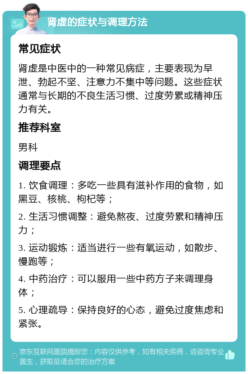 肾虚的症状与调理方法 常见症状 肾虚是中医中的一种常见病症，主要表现为早泄、勃起不坚、注意力不集中等问题。这些症状通常与长期的不良生活习惯、过度劳累或精神压力有关。 推荐科室 男科 调理要点 1. 饮食调理：多吃一些具有滋补作用的食物，如黑豆、核桃、枸杞等； 2. 生活习惯调整：避免熬夜、过度劳累和精神压力； 3. 运动锻炼：适当进行一些有氧运动，如散步、慢跑等； 4. 中药治疗：可以服用一些中药方子来调理身体； 5. 心理疏导：保持良好的心态，避免过度焦虑和紧张。