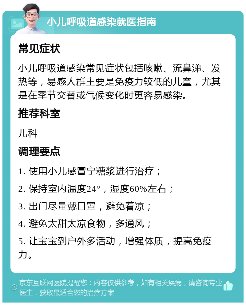 小儿呼吸道感染就医指南 常见症状 小儿呼吸道感染常见症状包括咳嗽、流鼻涕、发热等，易感人群主要是免疫力较低的儿童，尤其是在季节交替或气候变化时更容易感染。 推荐科室 儿科 调理要点 1. 使用小儿感冒宁糖浆进行治疗； 2. 保持室内温度24°，湿度60%左右； 3. 出门尽量戴口罩，避免着凉； 4. 避免太甜太凉食物，多通风； 5. 让宝宝到户外多活动，增强体质，提高免疫力。