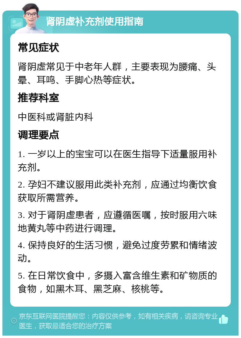 肾阴虚补充剂使用指南 常见症状 肾阴虚常见于中老年人群，主要表现为腰痛、头晕、耳鸣、手脚心热等症状。 推荐科室 中医科或肾脏内科 调理要点 1. 一岁以上的宝宝可以在医生指导下适量服用补充剂。 2. 孕妇不建议服用此类补充剂，应通过均衡饮食获取所需营养。 3. 对于肾阴虚患者，应遵循医嘱，按时服用六味地黄丸等中药进行调理。 4. 保持良好的生活习惯，避免过度劳累和情绪波动。 5. 在日常饮食中，多摄入富含维生素和矿物质的食物，如黑木耳、黑芝麻、核桃等。