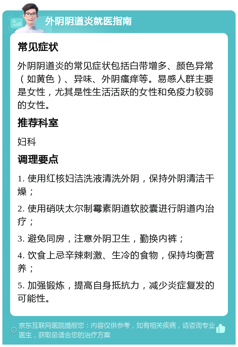 外阴阴道炎就医指南 常见症状 外阴阴道炎的常见症状包括白带增多、颜色异常（如黄色）、异味、外阴瘙痒等。易感人群主要是女性，尤其是性生活活跃的女性和免疫力较弱的女性。 推荐科室 妇科 调理要点 1. 使用红核妇洁洗液清洗外阴，保持外阴清洁干燥； 2. 使用硝呋太尔制霉素阴道软胶囊进行阴道内治疗； 3. 避免同房，注意外阴卫生，勤换内裤； 4. 饮食上忌辛辣刺激、生冷的食物，保持均衡营养； 5. 加强锻炼，提高自身抵抗力，减少炎症复发的可能性。