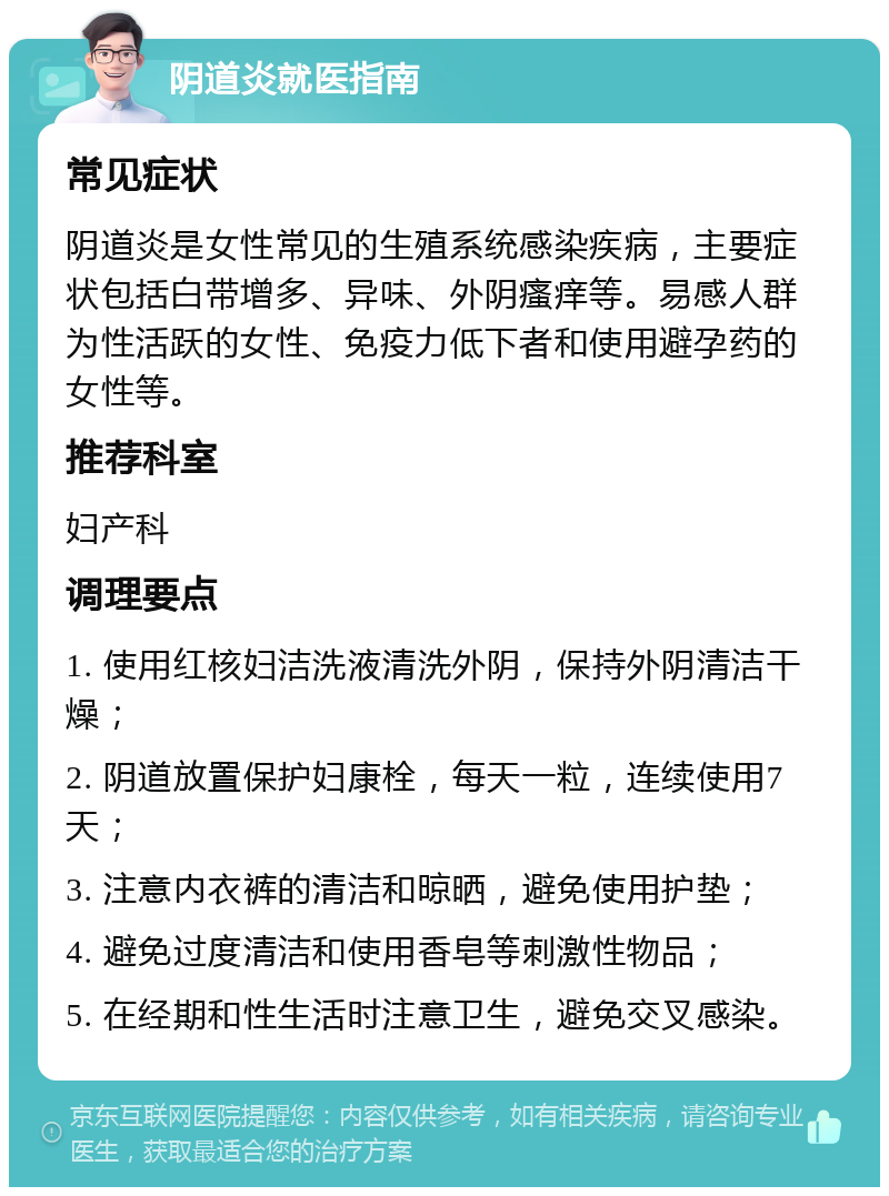 阴道炎就医指南 常见症状 阴道炎是女性常见的生殖系统感染疾病，主要症状包括白带增多、异味、外阴瘙痒等。易感人群为性活跃的女性、免疫力低下者和使用避孕药的女性等。 推荐科室 妇产科 调理要点 1. 使用红核妇洁洗液清洗外阴，保持外阴清洁干燥； 2. 阴道放置保护妇康栓，每天一粒，连续使用7天； 3. 注意内衣裤的清洁和晾晒，避免使用护垫； 4. 避免过度清洁和使用香皂等刺激性物品； 5. 在经期和性生活时注意卫生，避免交叉感染。