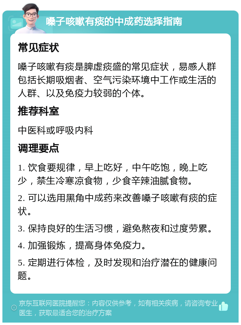 嗓子咳嗽有痰的中成药选择指南 常见症状 嗓子咳嗽有痰是脾虚痰盛的常见症状，易感人群包括长期吸烟者、空气污染环境中工作或生活的人群、以及免疫力较弱的个体。 推荐科室 中医科或呼吸内科 调理要点 1. 饮食要规律，早上吃好，中午吃饱，晚上吃少，禁生冷寒凉食物，少食辛辣油腻食物。 2. 可以选用黑角中成药来改善嗓子咳嗽有痰的症状。 3. 保持良好的生活习惯，避免熬夜和过度劳累。 4. 加强锻炼，提高身体免疫力。 5. 定期进行体检，及时发现和治疗潜在的健康问题。