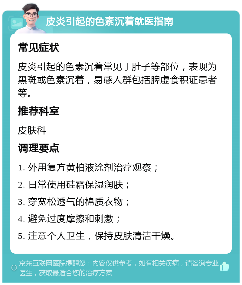 皮炎引起的色素沉着就医指南 常见症状 皮炎引起的色素沉着常见于肚子等部位，表现为黑斑或色素沉着，易感人群包括脾虚食积证患者等。 推荐科室 皮肤科 调理要点 1. 外用复方黄柏液涂剂治疗观察； 2. 日常使用硅霜保湿润肤； 3. 穿宽松透气的棉质衣物； 4. 避免过度摩擦和刺激； 5. 注意个人卫生，保持皮肤清洁干燥。