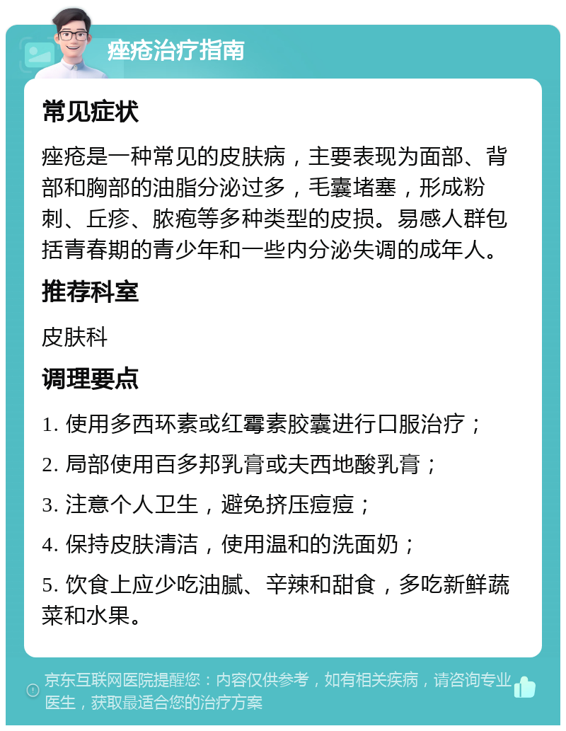 痤疮治疗指南 常见症状 痤疮是一种常见的皮肤病，主要表现为面部、背部和胸部的油脂分泌过多，毛囊堵塞，形成粉刺、丘疹、脓疱等多种类型的皮损。易感人群包括青春期的青少年和一些内分泌失调的成年人。 推荐科室 皮肤科 调理要点 1. 使用多西环素或红霉素胶囊进行口服治疗； 2. 局部使用百多邦乳膏或夫西地酸乳膏； 3. 注意个人卫生，避免挤压痘痘； 4. 保持皮肤清洁，使用温和的洗面奶； 5. 饮食上应少吃油腻、辛辣和甜食，多吃新鲜蔬菜和水果。