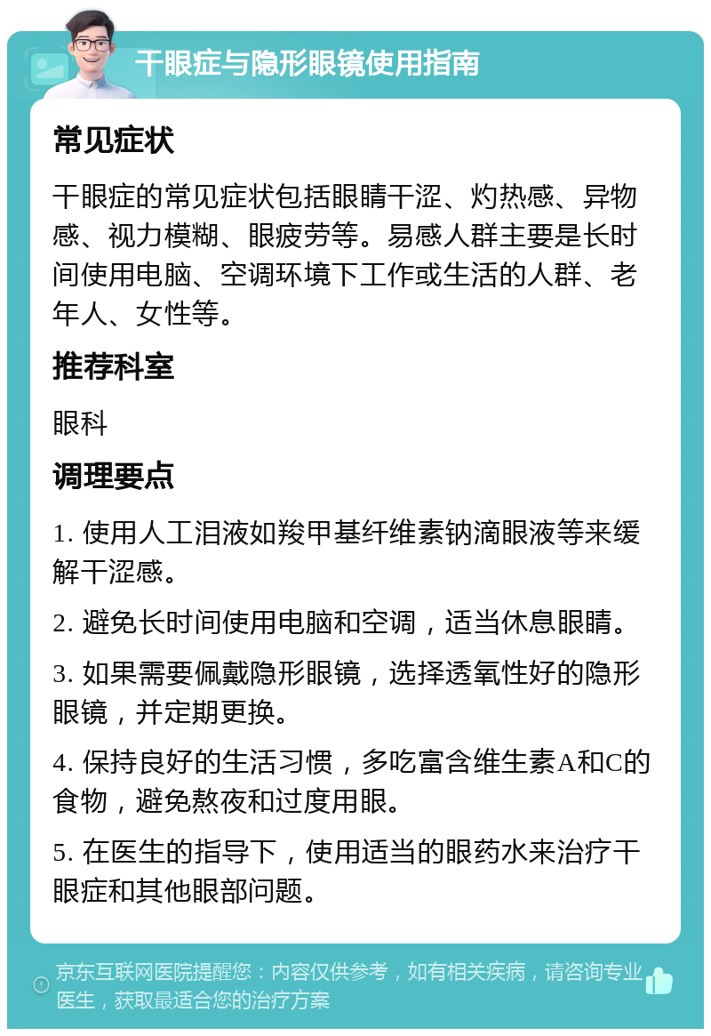 干眼症与隐形眼镜使用指南 常见症状 干眼症的常见症状包括眼睛干涩、灼热感、异物感、视力模糊、眼疲劳等。易感人群主要是长时间使用电脑、空调环境下工作或生活的人群、老年人、女性等。 推荐科室 眼科 调理要点 1. 使用人工泪液如羧甲基纤维素钠滴眼液等来缓解干涩感。 2. 避免长时间使用电脑和空调，适当休息眼睛。 3. 如果需要佩戴隐形眼镜，选择透氧性好的隐形眼镜，并定期更换。 4. 保持良好的生活习惯，多吃富含维生素A和C的食物，避免熬夜和过度用眼。 5. 在医生的指导下，使用适当的眼药水来治疗干眼症和其他眼部问题。