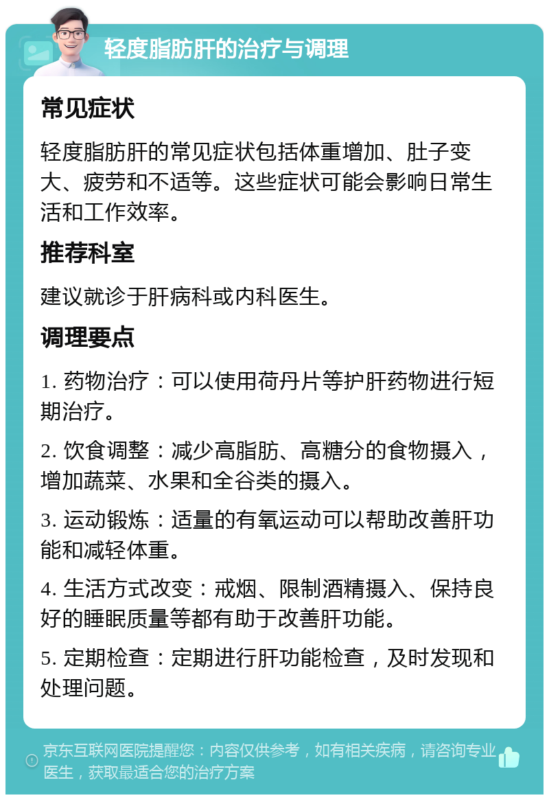 轻度脂肪肝的治疗与调理 常见症状 轻度脂肪肝的常见症状包括体重增加、肚子变大、疲劳和不适等。这些症状可能会影响日常生活和工作效率。 推荐科室 建议就诊于肝病科或内科医生。 调理要点 1. 药物治疗：可以使用荷丹片等护肝药物进行短期治疗。 2. 饮食调整：减少高脂肪、高糖分的食物摄入，增加蔬菜、水果和全谷类的摄入。 3. 运动锻炼：适量的有氧运动可以帮助改善肝功能和减轻体重。 4. 生活方式改变：戒烟、限制酒精摄入、保持良好的睡眠质量等都有助于改善肝功能。 5. 定期检查：定期进行肝功能检查，及时发现和处理问题。