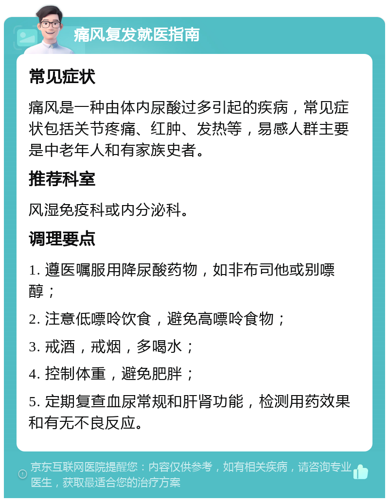 痛风复发就医指南 常见症状 痛风是一种由体内尿酸过多引起的疾病，常见症状包括关节疼痛、红肿、发热等，易感人群主要是中老年人和有家族史者。 推荐科室 风湿免疫科或内分泌科。 调理要点 1. 遵医嘱服用降尿酸药物，如非布司他或别嘌醇； 2. 注意低嘌呤饮食，避免高嘌呤食物； 3. 戒酒，戒烟，多喝水； 4. 控制体重，避免肥胖； 5. 定期复查血尿常规和肝肾功能，检测用药效果和有无不良反应。