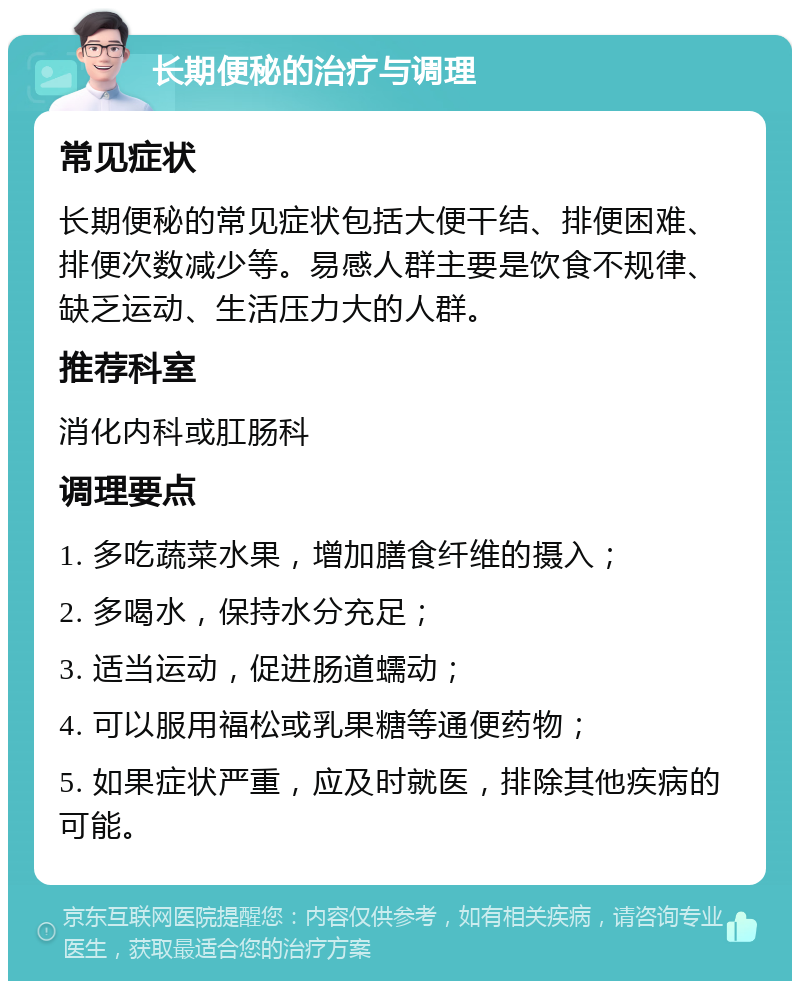 长期便秘的治疗与调理 常见症状 长期便秘的常见症状包括大便干结、排便困难、排便次数减少等。易感人群主要是饮食不规律、缺乏运动、生活压力大的人群。 推荐科室 消化内科或肛肠科 调理要点 1. 多吃蔬菜水果，增加膳食纤维的摄入； 2. 多喝水，保持水分充足； 3. 适当运动，促进肠道蠕动； 4. 可以服用福松或乳果糖等通便药物； 5. 如果症状严重，应及时就医，排除其他疾病的可能。