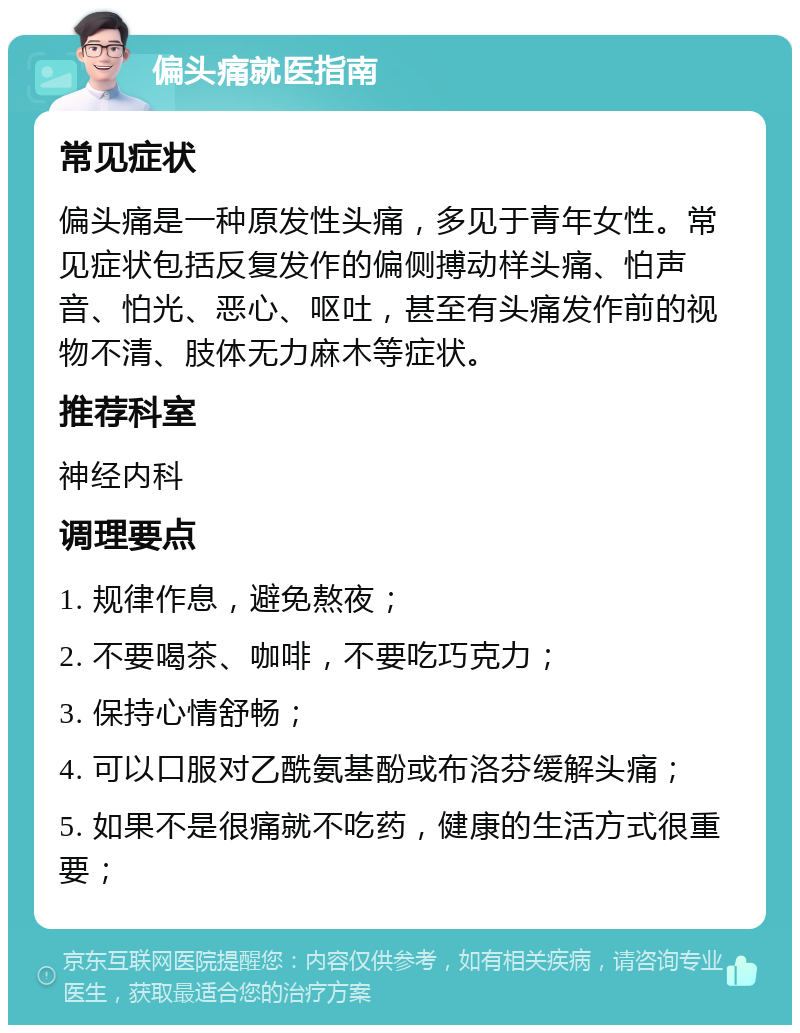 偏头痛就医指南 常见症状 偏头痛是一种原发性头痛，多见于青年女性。常见症状包括反复发作的偏侧搏动样头痛、怕声音、怕光、恶心、呕吐，甚至有头痛发作前的视物不清、肢体无力麻木等症状。 推荐科室 神经内科 调理要点 1. 规律作息，避免熬夜； 2. 不要喝茶、咖啡，不要吃巧克力； 3. 保持心情舒畅； 4. 可以口服对乙酰氨基酚或布洛芬缓解头痛； 5. 如果不是很痛就不吃药，健康的生活方式很重要；