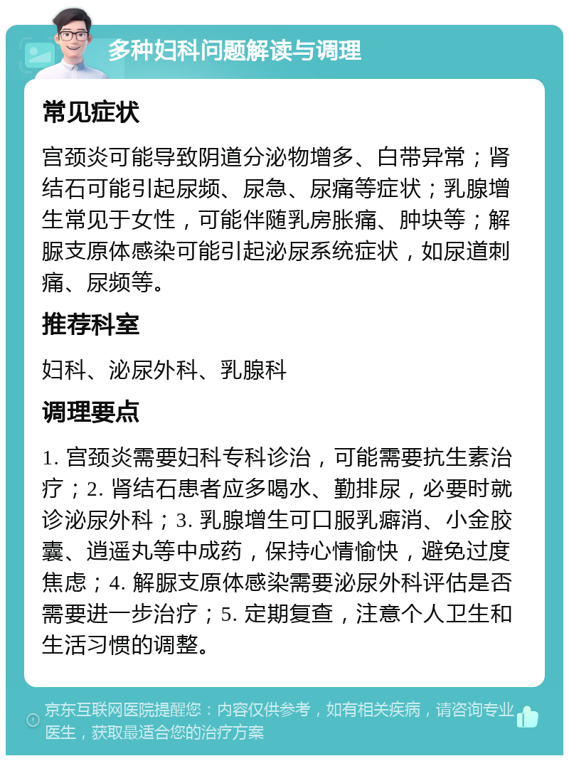 多种妇科问题解读与调理 常见症状 宫颈炎可能导致阴道分泌物增多、白带异常；肾结石可能引起尿频、尿急、尿痛等症状；乳腺增生常见于女性，可能伴随乳房胀痛、肿块等；解脲支原体感染可能引起泌尿系统症状，如尿道刺痛、尿频等。 推荐科室 妇科、泌尿外科、乳腺科 调理要点 1. 宫颈炎需要妇科专科诊治，可能需要抗生素治疗；2. 肾结石患者应多喝水、勤排尿，必要时就诊泌尿外科；3. 乳腺增生可口服乳癖消、小金胶囊、逍遥丸等中成药，保持心情愉快，避免过度焦虑；4. 解脲支原体感染需要泌尿外科评估是否需要进一步治疗；5. 定期复查，注意个人卫生和生活习惯的调整。