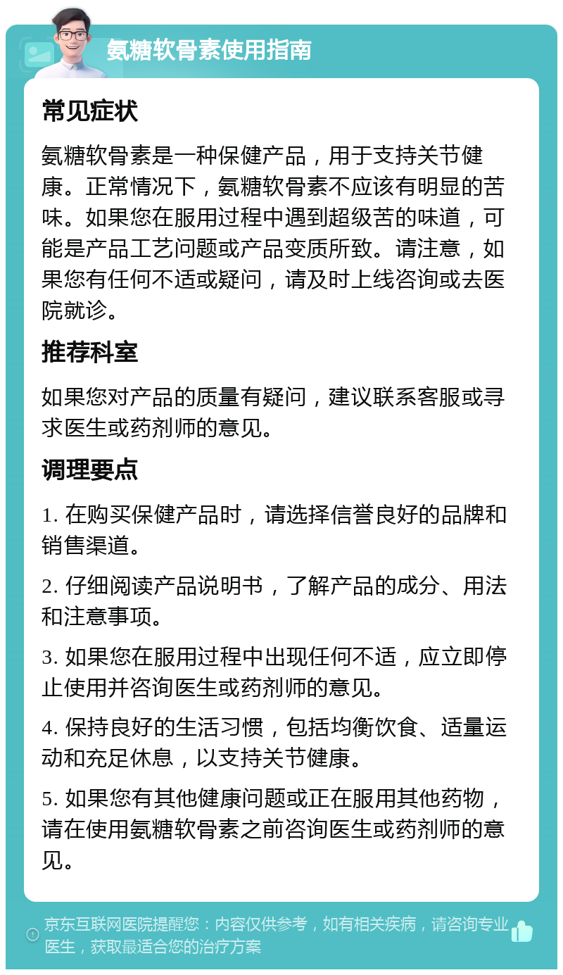 氨糖软骨素使用指南 常见症状 氨糖软骨素是一种保健产品，用于支持关节健康。正常情况下，氨糖软骨素不应该有明显的苦味。如果您在服用过程中遇到超级苦的味道，可能是产品工艺问题或产品变质所致。请注意，如果您有任何不适或疑问，请及时上线咨询或去医院就诊。 推荐科室 如果您对产品的质量有疑问，建议联系客服或寻求医生或药剂师的意见。 调理要点 1. 在购买保健产品时，请选择信誉良好的品牌和销售渠道。 2. 仔细阅读产品说明书，了解产品的成分、用法和注意事项。 3. 如果您在服用过程中出现任何不适，应立即停止使用并咨询医生或药剂师的意见。 4. 保持良好的生活习惯，包括均衡饮食、适量运动和充足休息，以支持关节健康。 5. 如果您有其他健康问题或正在服用其他药物，请在使用氨糖软骨素之前咨询医生或药剂师的意见。