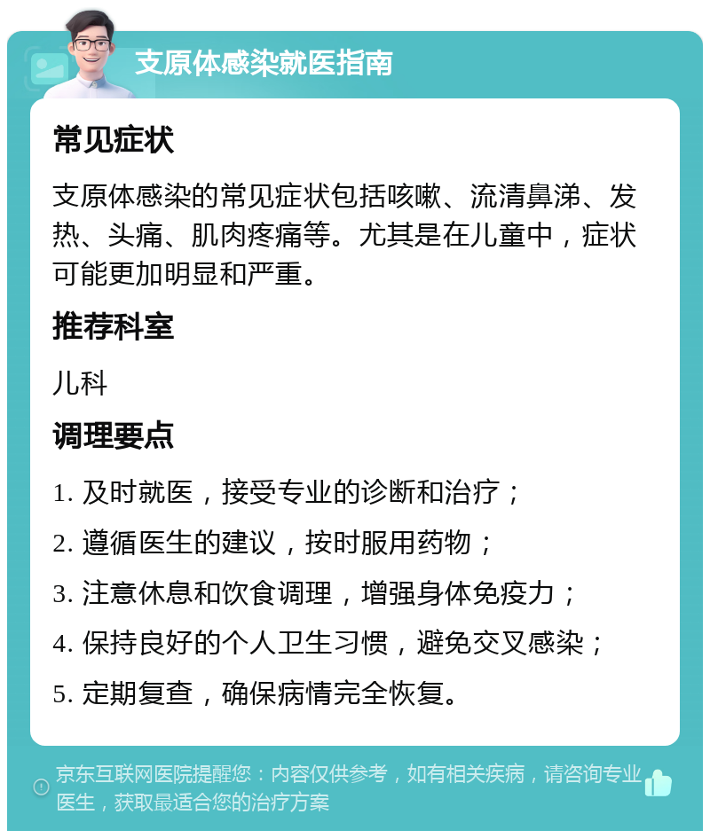 支原体感染就医指南 常见症状 支原体感染的常见症状包括咳嗽、流清鼻涕、发热、头痛、肌肉疼痛等。尤其是在儿童中，症状可能更加明显和严重。 推荐科室 儿科 调理要点 1. 及时就医，接受专业的诊断和治疗； 2. 遵循医生的建议，按时服用药物； 3. 注意休息和饮食调理，增强身体免疫力； 4. 保持良好的个人卫生习惯，避免交叉感染； 5. 定期复查，确保病情完全恢复。