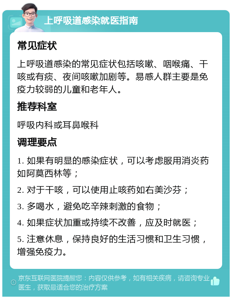 上呼吸道感染就医指南 常见症状 上呼吸道感染的常见症状包括咳嗽、咽喉痛、干咳或有痰、夜间咳嗽加剧等。易感人群主要是免疫力较弱的儿童和老年人。 推荐科室 呼吸内科或耳鼻喉科 调理要点 1. 如果有明显的感染症状，可以考虑服用消炎药如阿莫西林等； 2. 对于干咳，可以使用止咳药如右美沙芬； 3. 多喝水，避免吃辛辣刺激的食物； 4. 如果症状加重或持续不改善，应及时就医； 5. 注意休息，保持良好的生活习惯和卫生习惯，增强免疫力。