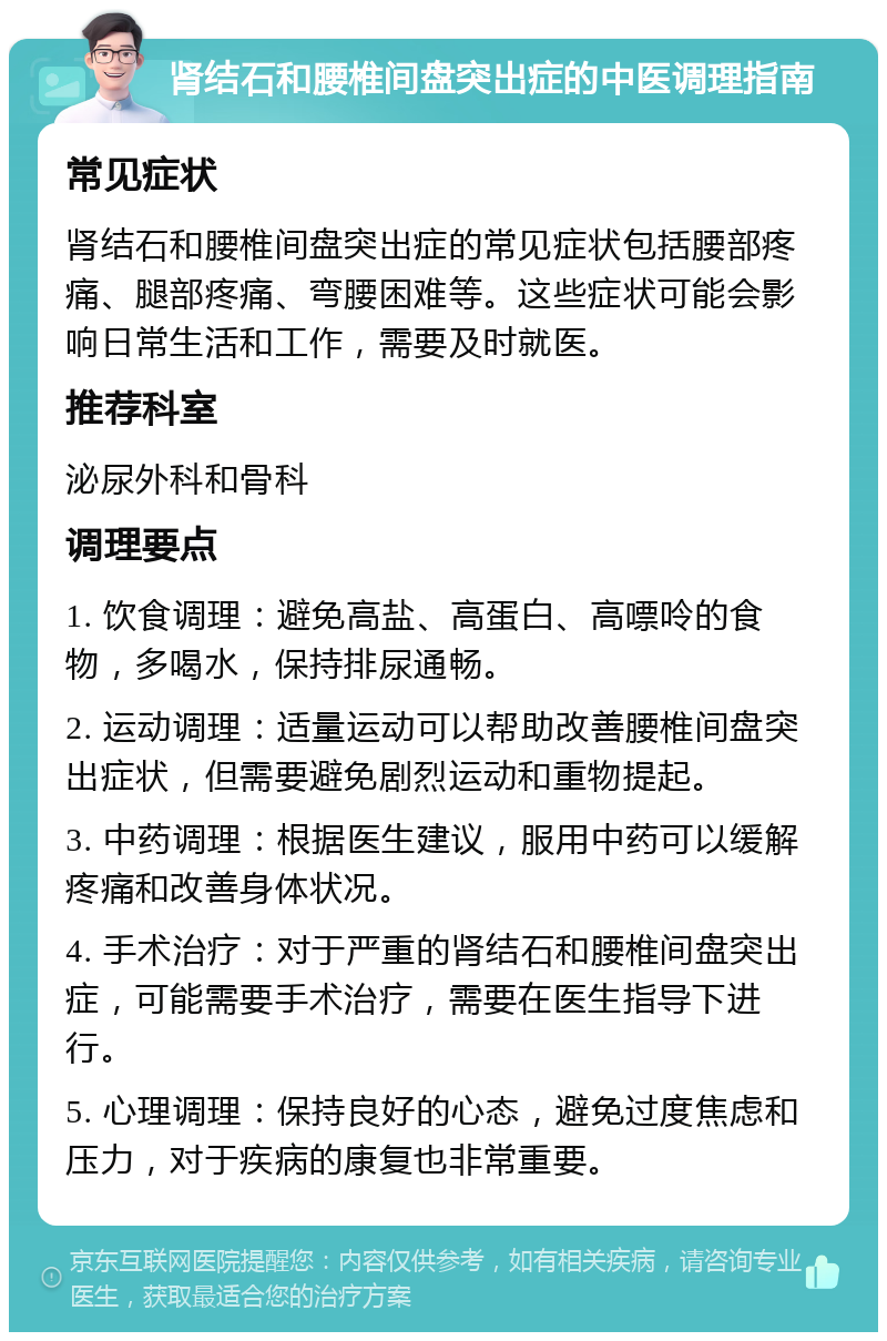 肾结石和腰椎间盘突出症的中医调理指南 常见症状 肾结石和腰椎间盘突出症的常见症状包括腰部疼痛、腿部疼痛、弯腰困难等。这些症状可能会影响日常生活和工作，需要及时就医。 推荐科室 泌尿外科和骨科 调理要点 1. 饮食调理：避免高盐、高蛋白、高嘌呤的食物，多喝水，保持排尿通畅。 2. 运动调理：适量运动可以帮助改善腰椎间盘突出症状，但需要避免剧烈运动和重物提起。 3. 中药调理：根据医生建议，服用中药可以缓解疼痛和改善身体状况。 4. 手术治疗：对于严重的肾结石和腰椎间盘突出症，可能需要手术治疗，需要在医生指导下进行。 5. 心理调理：保持良好的心态，避免过度焦虑和压力，对于疾病的康复也非常重要。