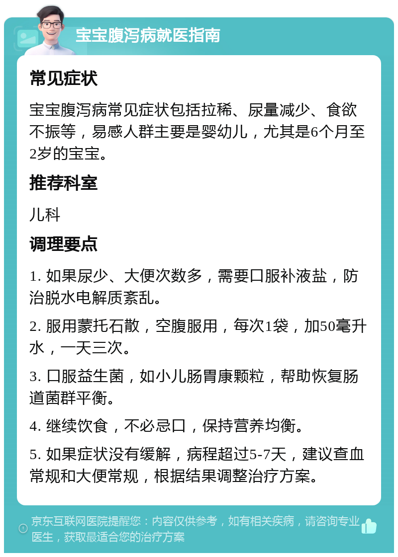 宝宝腹泻病就医指南 常见症状 宝宝腹泻病常见症状包括拉稀、尿量减少、食欲不振等，易感人群主要是婴幼儿，尤其是6个月至2岁的宝宝。 推荐科室 儿科 调理要点 1. 如果尿少、大便次数多，需要口服补液盐，防治脱水电解质紊乱。 2. 服用蒙托石散，空腹服用，每次1袋，加50毫升水，一天三次。 3. 口服益生菌，如小儿肠胃康颗粒，帮助恢复肠道菌群平衡。 4. 继续饮食，不必忌口，保持营养均衡。 5. 如果症状没有缓解，病程超过5-7天，建议查血常规和大便常规，根据结果调整治疗方案。