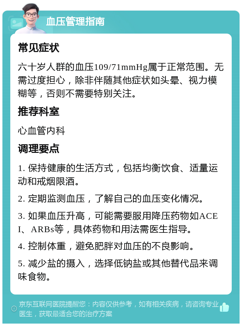 血压管理指南 常见症状 六十岁人群的血压109/71mmHg属于正常范围。无需过度担心，除非伴随其他症状如头晕、视力模糊等，否则不需要特别关注。 推荐科室 心血管内科 调理要点 1. 保持健康的生活方式，包括均衡饮食、适量运动和戒烟限酒。 2. 定期监测血压，了解自己的血压变化情况。 3. 如果血压升高，可能需要服用降压药物如ACEI、ARBs等，具体药物和用法需医生指导。 4. 控制体重，避免肥胖对血压的不良影响。 5. 减少盐的摄入，选择低钠盐或其他替代品来调味食物。