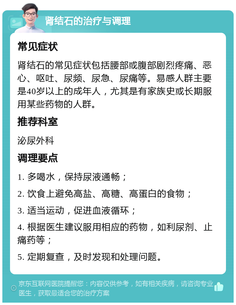 肾结石的治疗与调理 常见症状 肾结石的常见症状包括腰部或腹部剧烈疼痛、恶心、呕吐、尿频、尿急、尿痛等。易感人群主要是40岁以上的成年人，尤其是有家族史或长期服用某些药物的人群。 推荐科室 泌尿外科 调理要点 1. 多喝水，保持尿液通畅； 2. 饮食上避免高盐、高糖、高蛋白的食物； 3. 适当运动，促进血液循环； 4. 根据医生建议服用相应的药物，如利尿剂、止痛药等； 5. 定期复查，及时发现和处理问题。