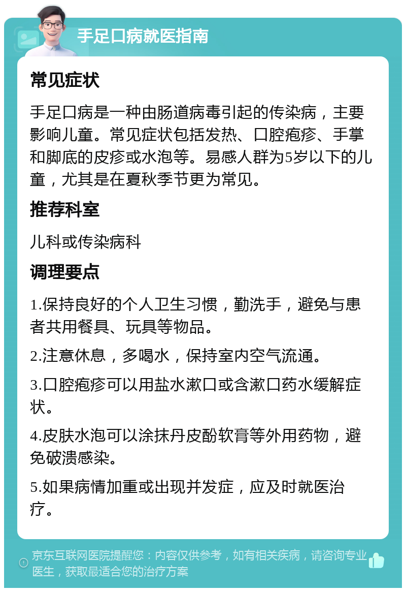 手足口病就医指南 常见症状 手足口病是一种由肠道病毒引起的传染病，主要影响儿童。常见症状包括发热、口腔疱疹、手掌和脚底的皮疹或水泡等。易感人群为5岁以下的儿童，尤其是在夏秋季节更为常见。 推荐科室 儿科或传染病科 调理要点 1.保持良好的个人卫生习惯，勤洗手，避免与患者共用餐具、玩具等物品。 2.注意休息，多喝水，保持室内空气流通。 3.口腔疱疹可以用盐水漱口或含漱口药水缓解症状。 4.皮肤水泡可以涂抹丹皮酚软膏等外用药物，避免破溃感染。 5.如果病情加重或出现并发症，应及时就医治疗。