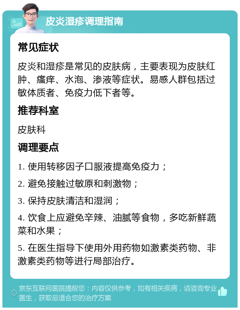 皮炎湿疹调理指南 常见症状 皮炎和湿疹是常见的皮肤病，主要表现为皮肤红肿、瘙痒、水泡、渗液等症状。易感人群包括过敏体质者、免疫力低下者等。 推荐科室 皮肤科 调理要点 1. 使用转移因子口服液提高免疫力； 2. 避免接触过敏原和刺激物； 3. 保持皮肤清洁和湿润； 4. 饮食上应避免辛辣、油腻等食物，多吃新鲜蔬菜和水果； 5. 在医生指导下使用外用药物如激素类药物、非激素类药物等进行局部治疗。