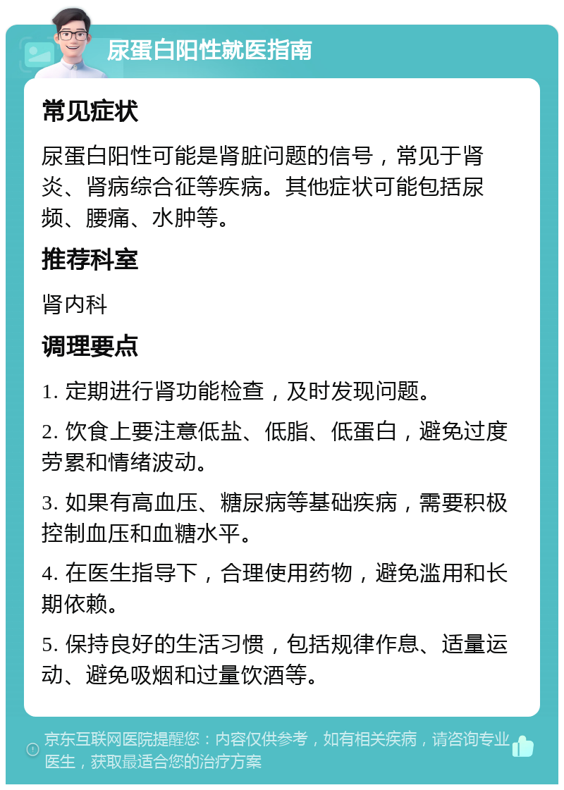 尿蛋白阳性就医指南 常见症状 尿蛋白阳性可能是肾脏问题的信号，常见于肾炎、肾病综合征等疾病。其他症状可能包括尿频、腰痛、水肿等。 推荐科室 肾内科 调理要点 1. 定期进行肾功能检查，及时发现问题。 2. 饮食上要注意低盐、低脂、低蛋白，避免过度劳累和情绪波动。 3. 如果有高血压、糖尿病等基础疾病，需要积极控制血压和血糖水平。 4. 在医生指导下，合理使用药物，避免滥用和长期依赖。 5. 保持良好的生活习惯，包括规律作息、适量运动、避免吸烟和过量饮酒等。