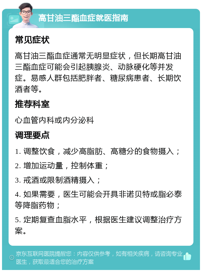 高甘油三酯血症就医指南 常见症状 高甘油三酯血症通常无明显症状，但长期高甘油三酯血症可能会引起胰腺炎、动脉硬化等并发症。易感人群包括肥胖者、糖尿病患者、长期饮酒者等。 推荐科室 心血管内科或内分泌科 调理要点 1. 调整饮食，减少高脂肪、高糖分的食物摄入； 2. 增加运动量，控制体重； 3. 戒酒或限制酒精摄入； 4. 如果需要，医生可能会开具非诺贝特或脂必泰等降脂药物； 5. 定期复查血脂水平，根据医生建议调整治疗方案。