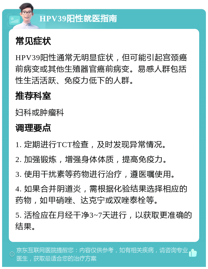 HPV39阳性就医指南 常见症状 HPV39阳性通常无明显症状，但可能引起宫颈癌前病变或其他生殖器官癌前病变。易感人群包括性生活活跃、免疫力低下的人群。 推荐科室 妇科或肿瘤科 调理要点 1. 定期进行TCT检查，及时发现异常情况。 2. 加强锻炼，增强身体体质，提高免疫力。 3. 使用干扰素等药物进行治疗，遵医嘱使用。 4. 如果合并阴道炎，需根据化验结果选择相应的药物，如甲硝唑、达克宁或双唑泰栓等。 5. 活检应在月经干净3~7天进行，以获取更准确的结果。