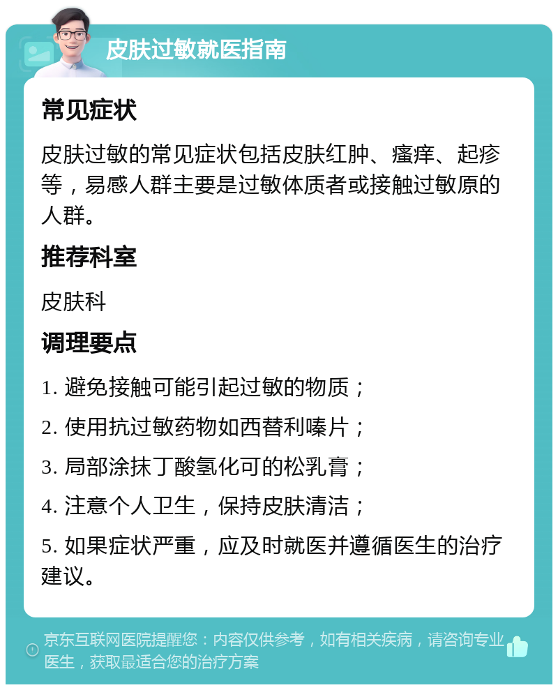 皮肤过敏就医指南 常见症状 皮肤过敏的常见症状包括皮肤红肿、瘙痒、起疹等，易感人群主要是过敏体质者或接触过敏原的人群。 推荐科室 皮肤科 调理要点 1. 避免接触可能引起过敏的物质； 2. 使用抗过敏药物如西替利嗪片； 3. 局部涂抹丁酸氢化可的松乳膏； 4. 注意个人卫生，保持皮肤清洁； 5. 如果症状严重，应及时就医并遵循医生的治疗建议。