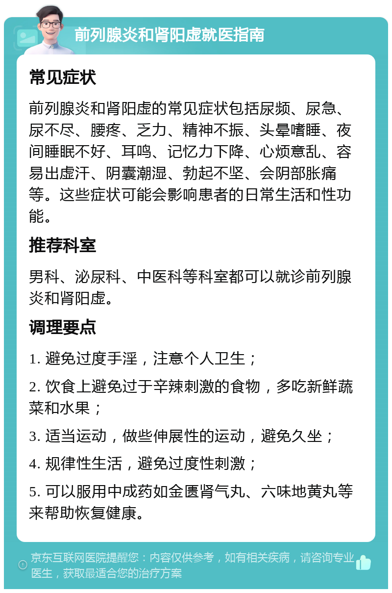 前列腺炎和肾阳虚就医指南 常见症状 前列腺炎和肾阳虚的常见症状包括尿频、尿急、尿不尽、腰疼、乏力、精神不振、头晕嗜睡、夜间睡眠不好、耳鸣、记忆力下降、心烦意乱、容易出虚汗、阴囊潮湿、勃起不坚、会阴部胀痛等。这些症状可能会影响患者的日常生活和性功能。 推荐科室 男科、泌尿科、中医科等科室都可以就诊前列腺炎和肾阳虚。 调理要点 1. 避免过度手淫，注意个人卫生； 2. 饮食上避免过于辛辣刺激的食物，多吃新鲜蔬菜和水果； 3. 适当运动，做些伸展性的运动，避免久坐； 4. 规律性生活，避免过度性刺激； 5. 可以服用中成药如金匮肾气丸、六味地黄丸等来帮助恢复健康。