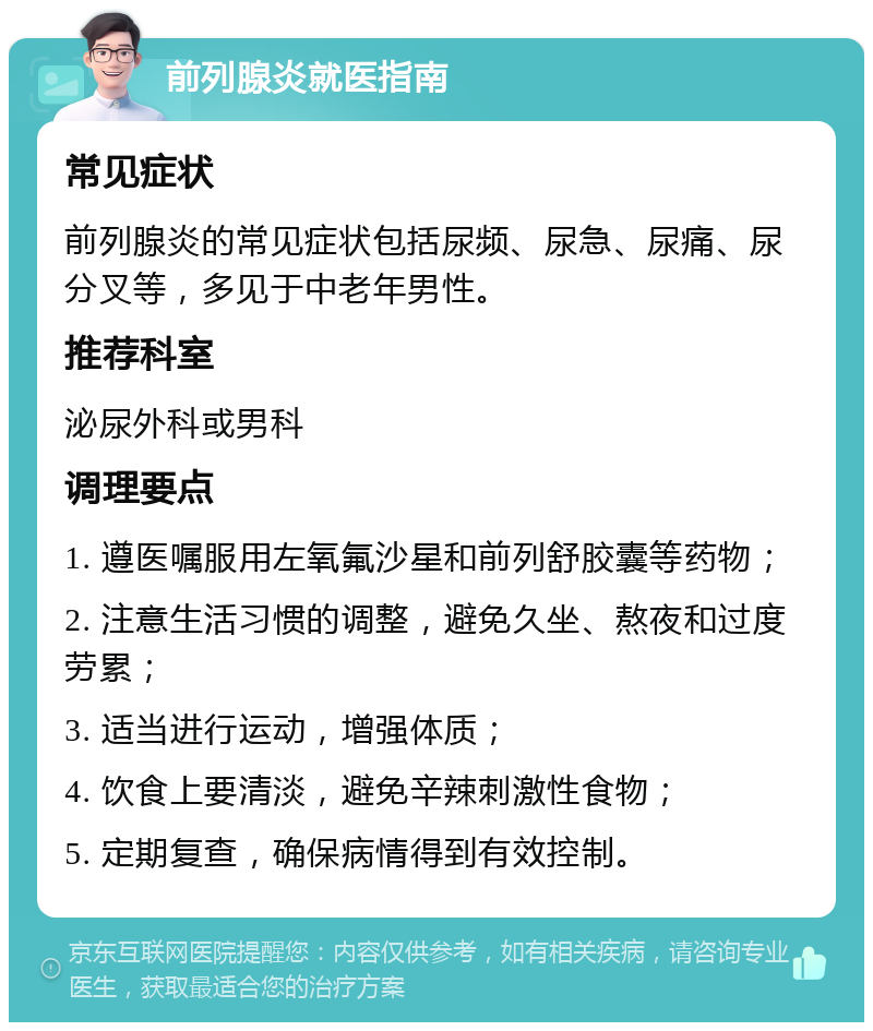 前列腺炎就医指南 常见症状 前列腺炎的常见症状包括尿频、尿急、尿痛、尿分叉等，多见于中老年男性。 推荐科室 泌尿外科或男科 调理要点 1. 遵医嘱服用左氧氟沙星和前列舒胶囊等药物； 2. 注意生活习惯的调整，避免久坐、熬夜和过度劳累； 3. 适当进行运动，增强体质； 4. 饮食上要清淡，避免辛辣刺激性食物； 5. 定期复查，确保病情得到有效控制。