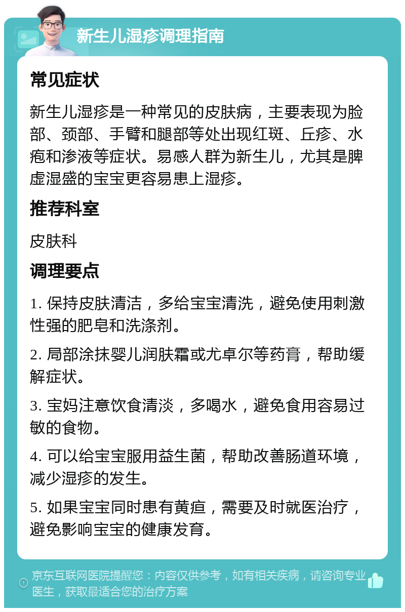 新生儿湿疹调理指南 常见症状 新生儿湿疹是一种常见的皮肤病，主要表现为脸部、颈部、手臂和腿部等处出现红斑、丘疹、水疱和渗液等症状。易感人群为新生儿，尤其是脾虚湿盛的宝宝更容易患上湿疹。 推荐科室 皮肤科 调理要点 1. 保持皮肤清洁，多给宝宝清洗，避免使用刺激性强的肥皂和洗涤剂。 2. 局部涂抹婴儿润肤霜或尤卓尔等药膏，帮助缓解症状。 3. 宝妈注意饮食清淡，多喝水，避免食用容易过敏的食物。 4. 可以给宝宝服用益生菌，帮助改善肠道环境，减少湿疹的发生。 5. 如果宝宝同时患有黄疸，需要及时就医治疗，避免影响宝宝的健康发育。