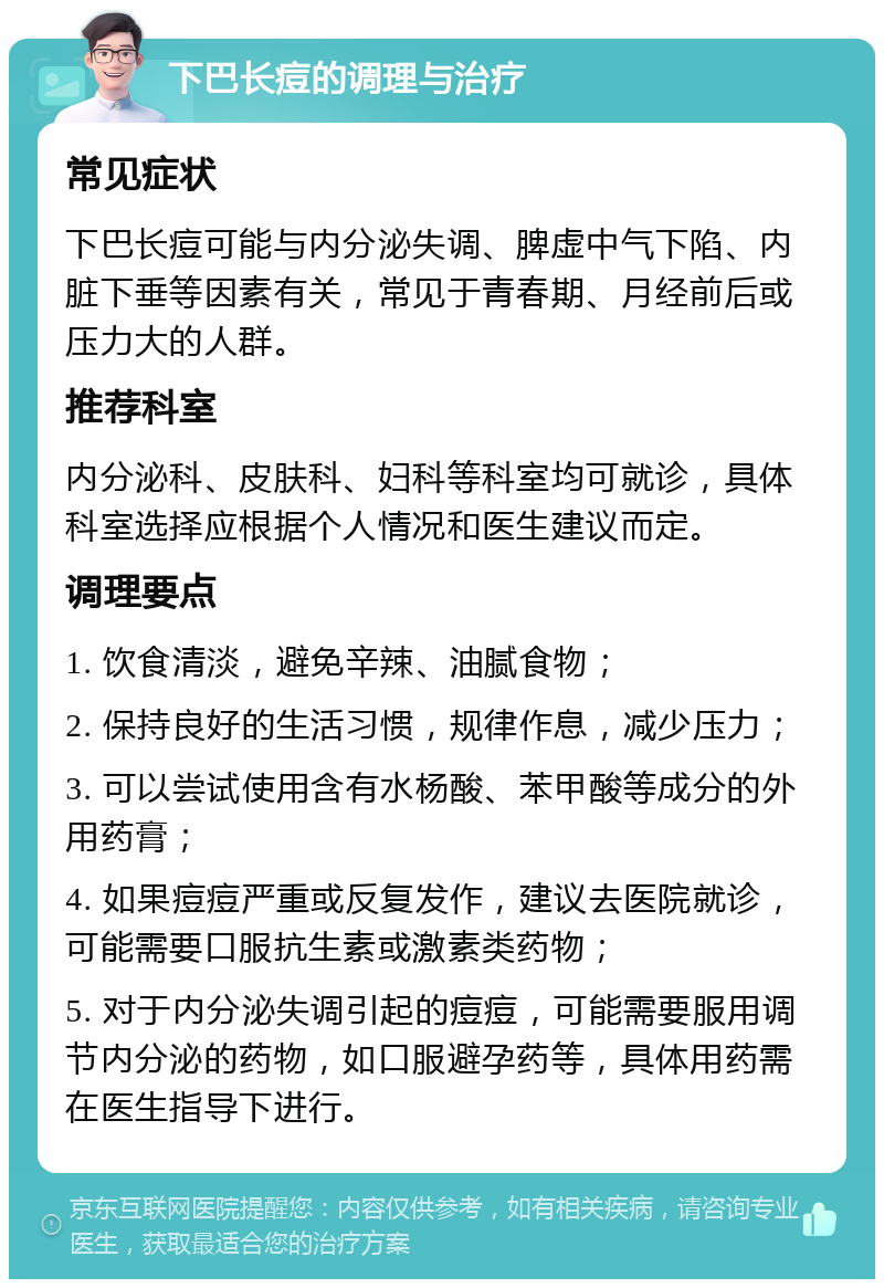 下巴长痘的调理与治疗 常见症状 下巴长痘可能与内分泌失调、脾虚中气下陷、内脏下垂等因素有关，常见于青春期、月经前后或压力大的人群。 推荐科室 内分泌科、皮肤科、妇科等科室均可就诊，具体科室选择应根据个人情况和医生建议而定。 调理要点 1. 饮食清淡，避免辛辣、油腻食物； 2. 保持良好的生活习惯，规律作息，减少压力； 3. 可以尝试使用含有水杨酸、苯甲酸等成分的外用药膏； 4. 如果痘痘严重或反复发作，建议去医院就诊，可能需要口服抗生素或激素类药物； 5. 对于内分泌失调引起的痘痘，可能需要服用调节内分泌的药物，如口服避孕药等，具体用药需在医生指导下进行。