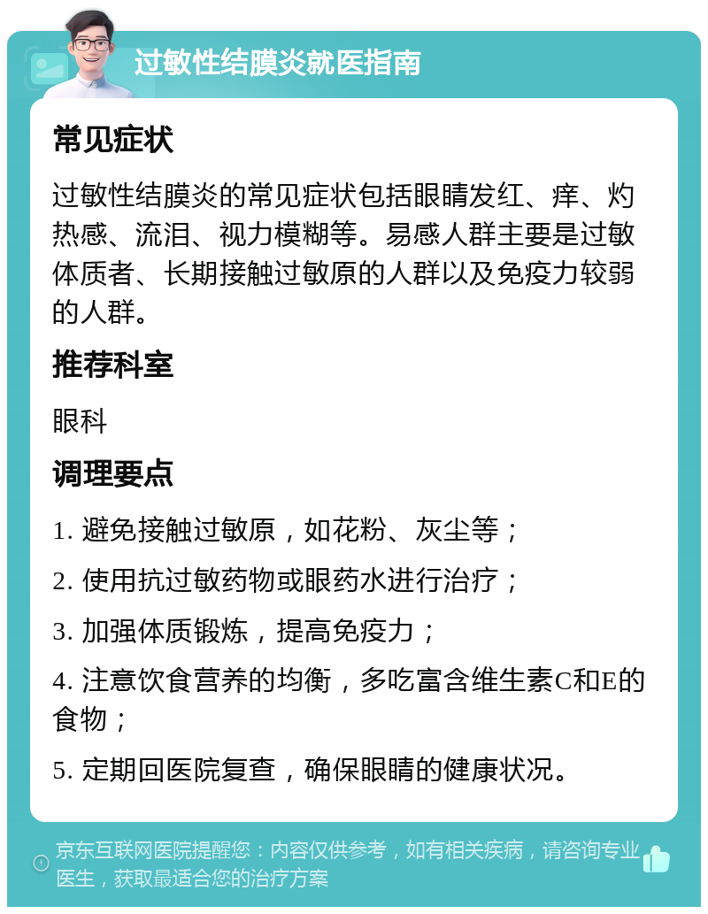 过敏性结膜炎就医指南 常见症状 过敏性结膜炎的常见症状包括眼睛发红、痒、灼热感、流泪、视力模糊等。易感人群主要是过敏体质者、长期接触过敏原的人群以及免疫力较弱的人群。 推荐科室 眼科 调理要点 1. 避免接触过敏原，如花粉、灰尘等； 2. 使用抗过敏药物或眼药水进行治疗； 3. 加强体质锻炼，提高免疫力； 4. 注意饮食营养的均衡，多吃富含维生素C和E的食物； 5. 定期回医院复查，确保眼睛的健康状况。