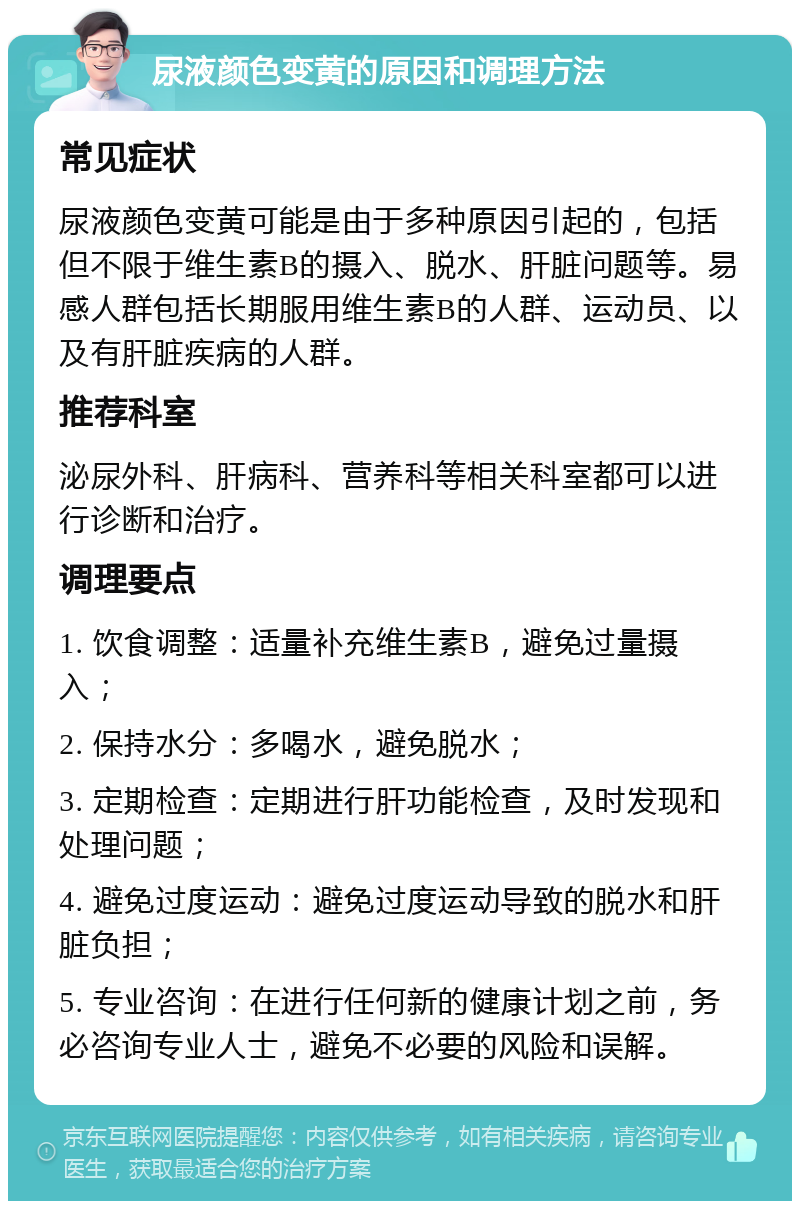 尿液颜色变黄的原因和调理方法 常见症状 尿液颜色变黄可能是由于多种原因引起的，包括但不限于维生素B的摄入、脱水、肝脏问题等。易感人群包括长期服用维生素B的人群、运动员、以及有肝脏疾病的人群。 推荐科室 泌尿外科、肝病科、营养科等相关科室都可以进行诊断和治疗。 调理要点 1. 饮食调整：适量补充维生素B，避免过量摄入； 2. 保持水分：多喝水，避免脱水； 3. 定期检查：定期进行肝功能检查，及时发现和处理问题； 4. 避免过度运动：避免过度运动导致的脱水和肝脏负担； 5. 专业咨询：在进行任何新的健康计划之前，务必咨询专业人士，避免不必要的风险和误解。