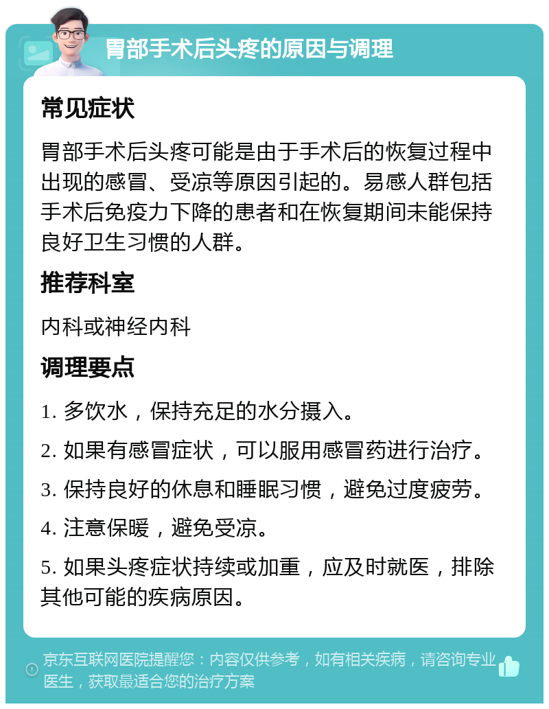 胃部手术后头疼的原因与调理 常见症状 胃部手术后头疼可能是由于手术后的恢复过程中出现的感冒、受凉等原因引起的。易感人群包括手术后免疫力下降的患者和在恢复期间未能保持良好卫生习惯的人群。 推荐科室 内科或神经内科 调理要点 1. 多饮水，保持充足的水分摄入。 2. 如果有感冒症状，可以服用感冒药进行治疗。 3. 保持良好的休息和睡眠习惯，避免过度疲劳。 4. 注意保暖，避免受凉。 5. 如果头疼症状持续或加重，应及时就医，排除其他可能的疾病原因。