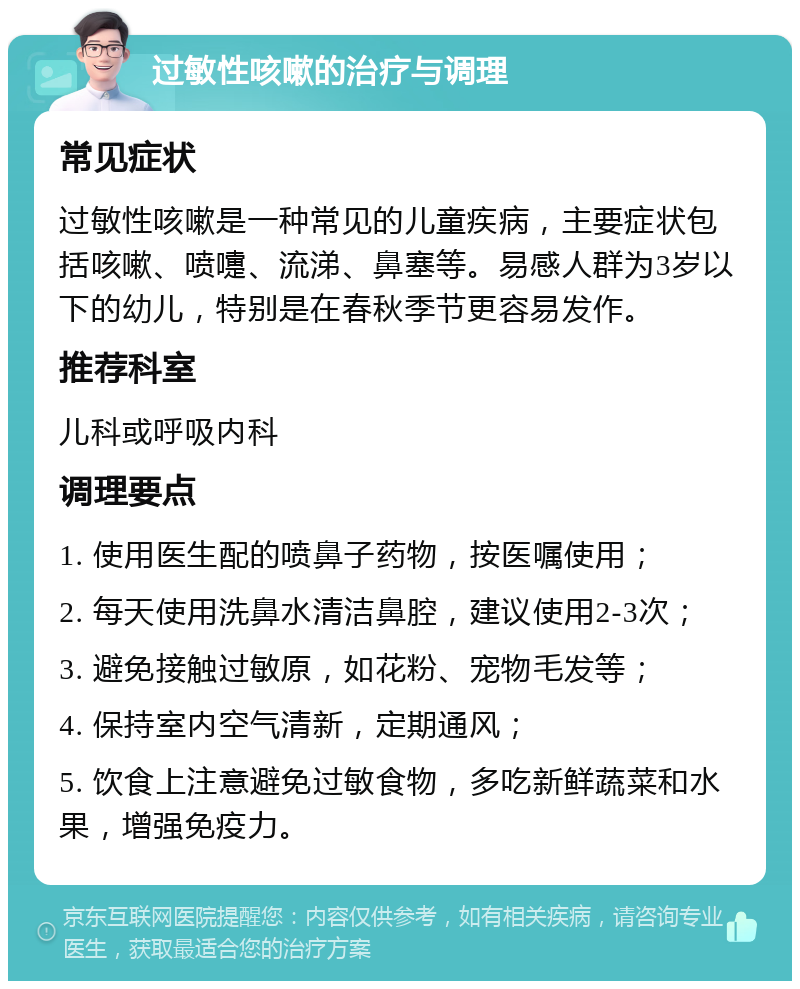 过敏性咳嗽的治疗与调理 常见症状 过敏性咳嗽是一种常见的儿童疾病，主要症状包括咳嗽、喷嚏、流涕、鼻塞等。易感人群为3岁以下的幼儿，特别是在春秋季节更容易发作。 推荐科室 儿科或呼吸内科 调理要点 1. 使用医生配的喷鼻子药物，按医嘱使用； 2. 每天使用洗鼻水清洁鼻腔，建议使用2-3次； 3. 避免接触过敏原，如花粉、宠物毛发等； 4. 保持室内空气清新，定期通风； 5. 饮食上注意避免过敏食物，多吃新鲜蔬菜和水果，增强免疫力。