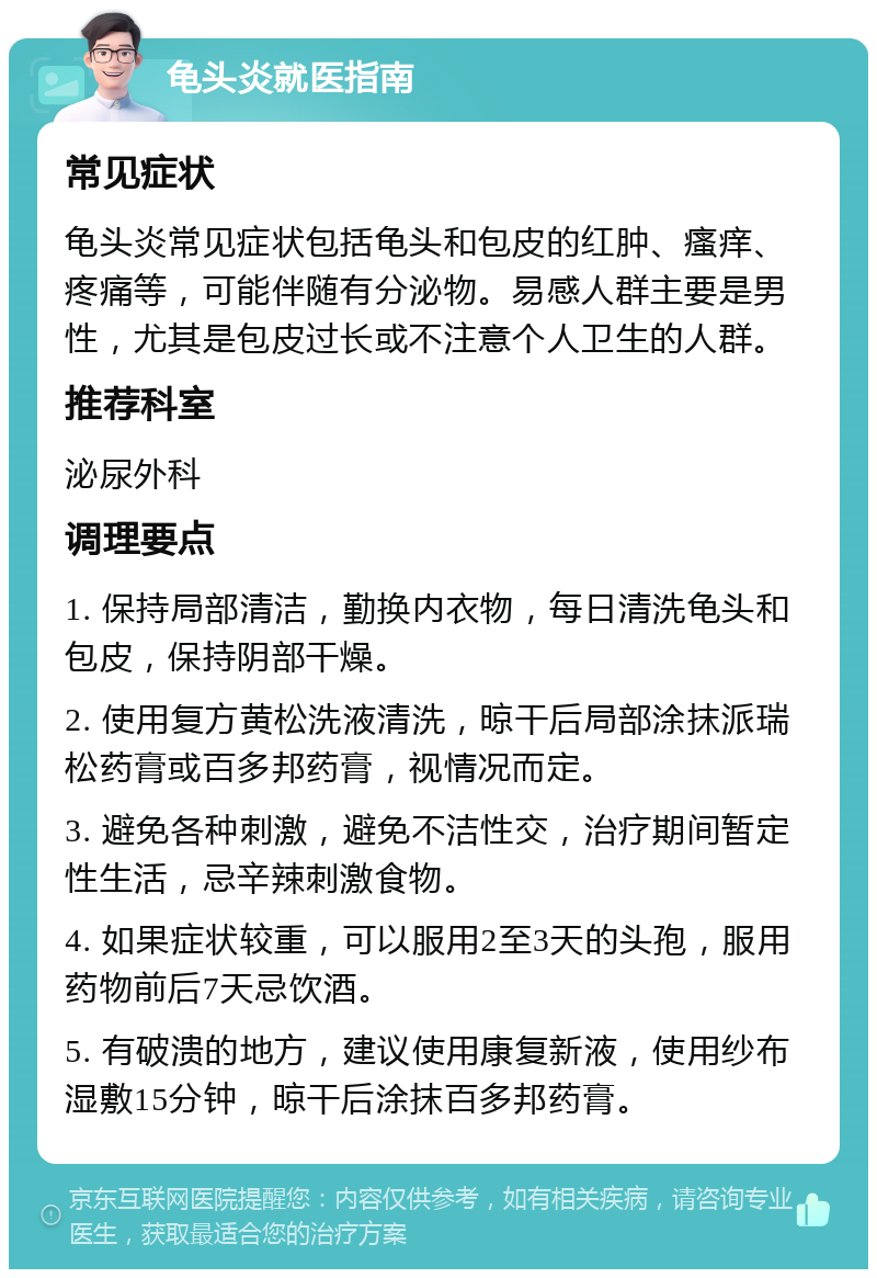 龟头炎就医指南 常见症状 龟头炎常见症状包括龟头和包皮的红肿、瘙痒、疼痛等，可能伴随有分泌物。易感人群主要是男性，尤其是包皮过长或不注意个人卫生的人群。 推荐科室 泌尿外科 调理要点 1. 保持局部清洁，勤换内衣物，每日清洗龟头和包皮，保持阴部干燥。 2. 使用复方黄松洗液清洗，晾干后局部涂抹派瑞松药膏或百多邦药膏，视情况而定。 3. 避免各种刺激，避免不洁性交，治疗期间暂定性生活，忌辛辣刺激食物。 4. 如果症状较重，可以服用2至3天的头孢，服用药物前后7天忌饮酒。 5. 有破溃的地方，建议使用康复新液，使用纱布湿敷15分钟，晾干后涂抹百多邦药膏。