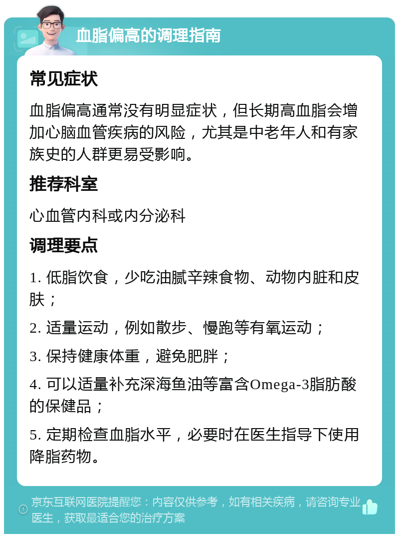 血脂偏高的调理指南 常见症状 血脂偏高通常没有明显症状，但长期高血脂会增加心脑血管疾病的风险，尤其是中老年人和有家族史的人群更易受影响。 推荐科室 心血管内科或内分泌科 调理要点 1. 低脂饮食，少吃油腻辛辣食物、动物内脏和皮肤； 2. 适量运动，例如散步、慢跑等有氧运动； 3. 保持健康体重，避免肥胖； 4. 可以适量补充深海鱼油等富含Omega-3脂肪酸的保健品； 5. 定期检查血脂水平，必要时在医生指导下使用降脂药物。