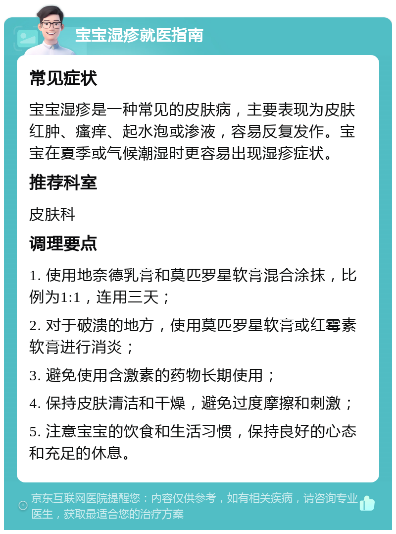 宝宝湿疹就医指南 常见症状 宝宝湿疹是一种常见的皮肤病，主要表现为皮肤红肿、瘙痒、起水泡或渗液，容易反复发作。宝宝在夏季或气候潮湿时更容易出现湿疹症状。 推荐科室 皮肤科 调理要点 1. 使用地奈德乳膏和莫匹罗星软膏混合涂抹，比例为1:1，连用三天； 2. 对于破溃的地方，使用莫匹罗星软膏或红霉素软膏进行消炎； 3. 避免使用含激素的药物长期使用； 4. 保持皮肤清洁和干燥，避免过度摩擦和刺激； 5. 注意宝宝的饮食和生活习惯，保持良好的心态和充足的休息。