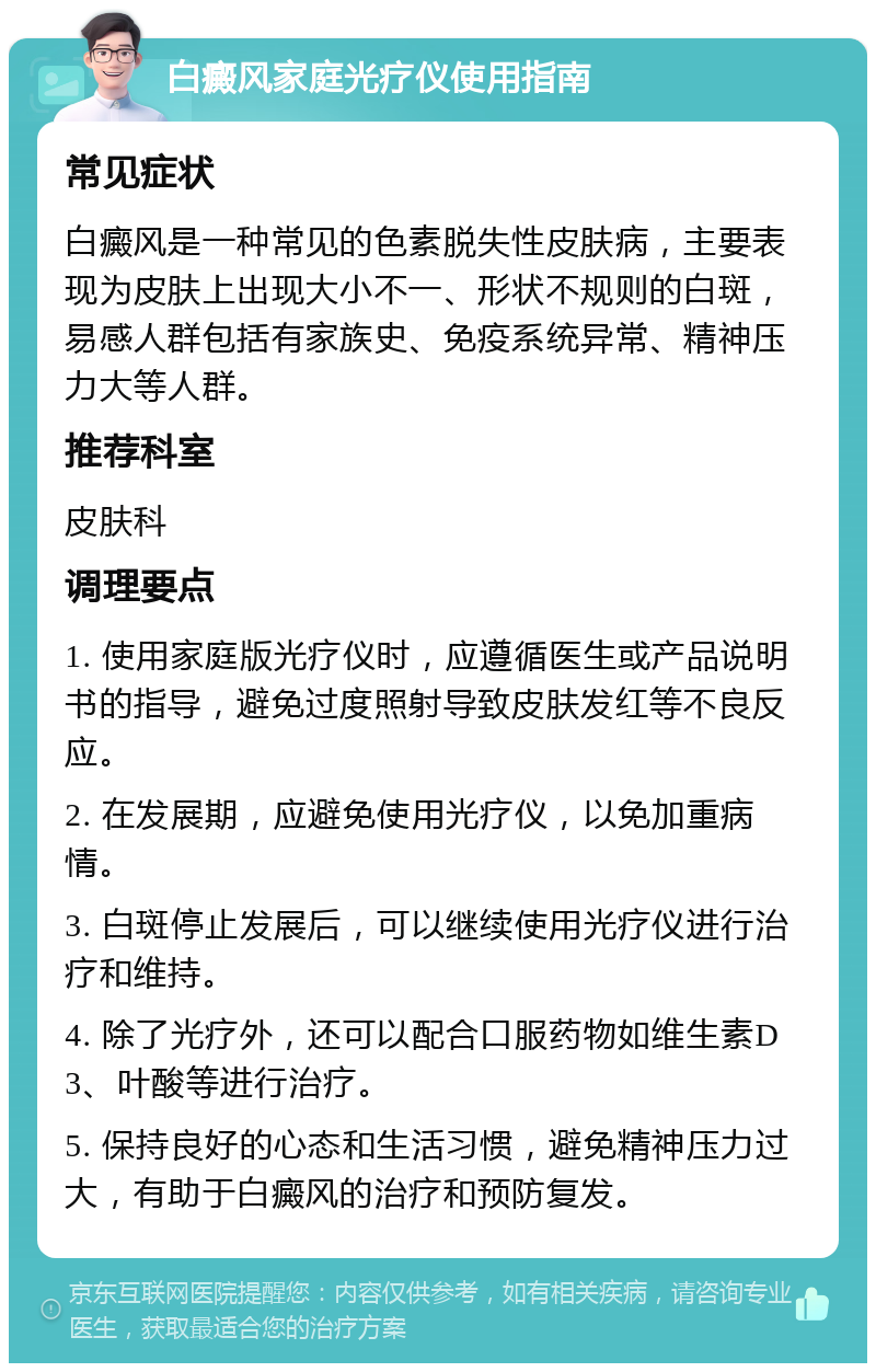 白癜风家庭光疗仪使用指南 常见症状 白癜风是一种常见的色素脱失性皮肤病，主要表现为皮肤上出现大小不一、形状不规则的白斑，易感人群包括有家族史、免疫系统异常、精神压力大等人群。 推荐科室 皮肤科 调理要点 1. 使用家庭版光疗仪时，应遵循医生或产品说明书的指导，避免过度照射导致皮肤发红等不良反应。 2. 在发展期，应避免使用光疗仪，以免加重病情。 3. 白斑停止发展后，可以继续使用光疗仪进行治疗和维持。 4. 除了光疗外，还可以配合口服药物如维生素D3、叶酸等进行治疗。 5. 保持良好的心态和生活习惯，避免精神压力过大，有助于白癜风的治疗和预防复发。