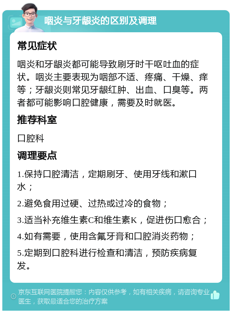 咽炎与牙龈炎的区别及调理 常见症状 咽炎和牙龈炎都可能导致刷牙时干呕吐血的症状。咽炎主要表现为咽部不适、疼痛、干燥、痒等；牙龈炎则常见牙龈红肿、出血、口臭等。两者都可能影响口腔健康，需要及时就医。 推荐科室 口腔科 调理要点 1.保持口腔清洁，定期刷牙、使用牙线和漱口水； 2.避免食用过硬、过热或过冷的食物； 3.适当补充维生素C和维生素K，促进伤口愈合； 4.如有需要，使用含氟牙膏和口腔消炎药物； 5.定期到口腔科进行检查和清洁，预防疾病复发。