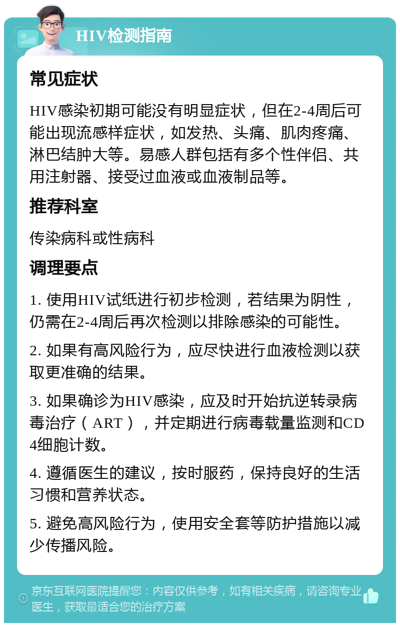 HIV检测指南 常见症状 HIV感染初期可能没有明显症状，但在2-4周后可能出现流感样症状，如发热、头痛、肌肉疼痛、淋巴结肿大等。易感人群包括有多个性伴侣、共用注射器、接受过血液或血液制品等。 推荐科室 传染病科或性病科 调理要点 1. 使用HIV试纸进行初步检测，若结果为阴性，仍需在2-4周后再次检测以排除感染的可能性。 2. 如果有高风险行为，应尽快进行血液检测以获取更准确的结果。 3. 如果确诊为HIV感染，应及时开始抗逆转录病毒治疗（ART），并定期进行病毒载量监测和CD4细胞计数。 4. 遵循医生的建议，按时服药，保持良好的生活习惯和营养状态。 5. 避免高风险行为，使用安全套等防护措施以减少传播风险。