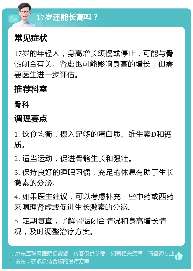 17岁还能长高吗？ 常见症状 17岁的年轻人，身高增长缓慢或停止，可能与骨骺闭合有关。肾虚也可能影响身高的增长，但需要医生进一步评估。 推荐科室 骨科 调理要点 1. 饮食均衡，摄入足够的蛋白质、维生素D和钙质。 2. 适当运动，促进骨骼生长和强壮。 3. 保持良好的睡眠习惯，充足的休息有助于生长激素的分泌。 4. 如果医生建议，可以考虑补充一些中药或西药来调理肾虚或促进生长激素的分泌。 5. 定期复查，了解骨骺闭合情况和身高增长情况，及时调整治疗方案。